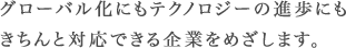 グローバル化にもテクノロジーの進歩にも きちんと対応できる企業をめざします。