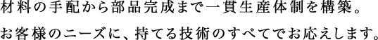 材料の手配から部品完成まで一貫生産体制を構築。お客様のニーズに、持てる技術のすべてでお応えします。
